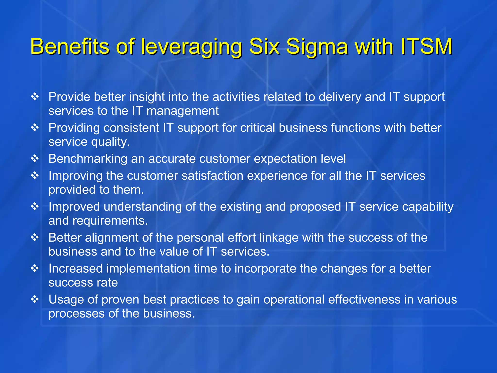 Benefits of leveraging Six Sigma with ITSM Provide better insight into the activities related to delivery and IT support services to the IT management Providing consistent IT support for critical business functions with better service quality. Benchmarking an accurate customer expectation level Improving the customer satisfaction experience for all the IT services provided to them. Improved understanding of the existing and proposed IT service capability and requirements. Better alignment of the personal effort linkage with the success of the business and to the value of IT services. Increased implementation time to incorporate the changes for a better success rate Usage of proven best practices to gain operational effectiveness in various processes of the business. 