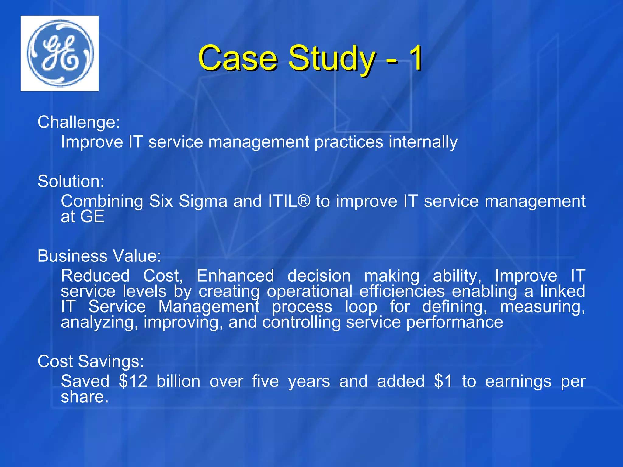 Case Study - 1 Challenge:  Improve IT service management practices internally Solution: Combining Six Sigma and ITIL® to improve IT service management at GE Business Value: Reduced Cost, Enhanced decision making ability, Improve IT service levels by creating operational efficiencies enabling a linked IT Service Management process loop for defining, measuring, analyzing, improving, and controlling service performance Cost Savings: Saved $12 billion over five years and added $1 to earnings per share. 