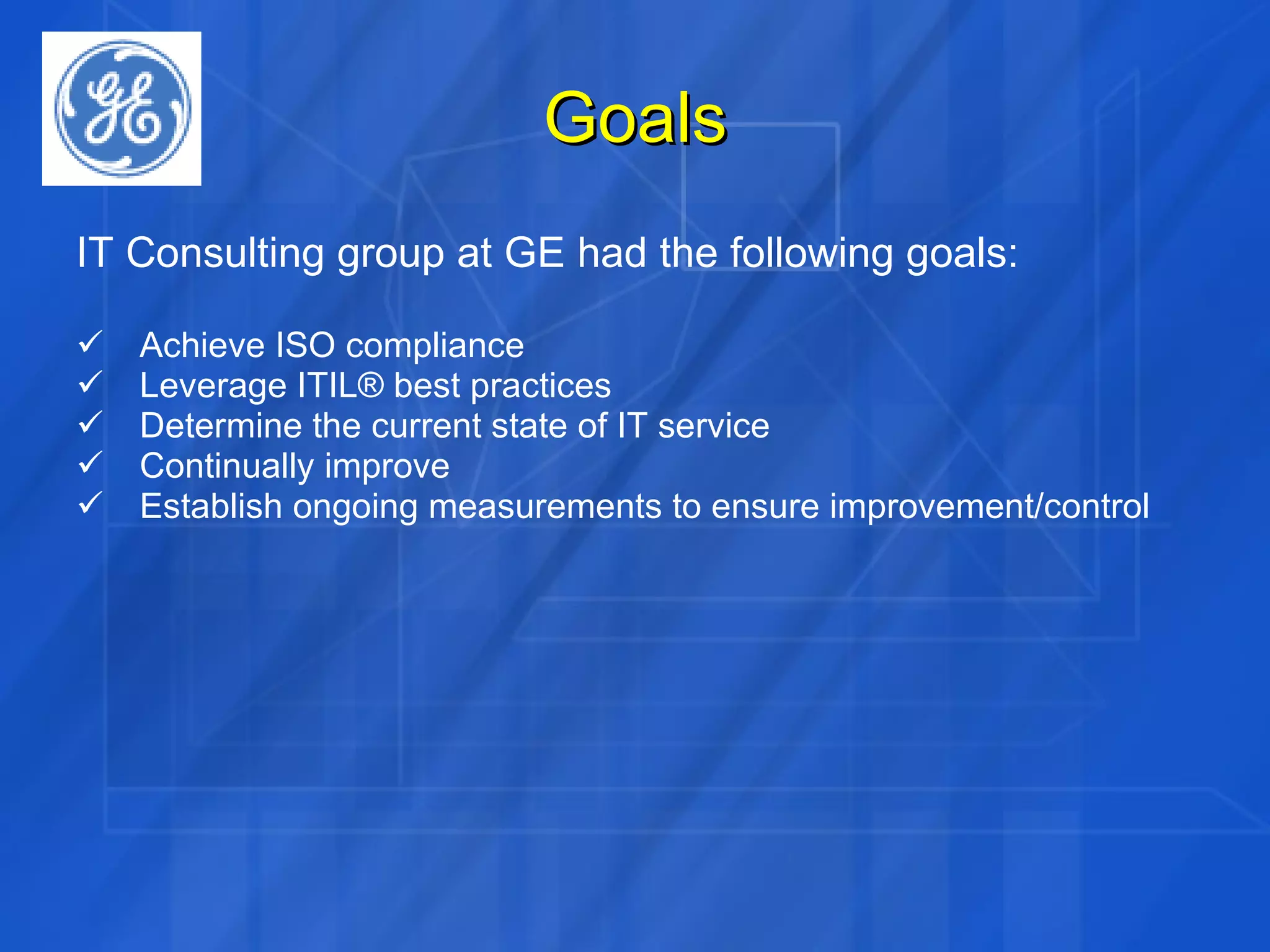 Goals IT Consulting group at GE had the following goals: Achieve ISO compliance Leverage ITIL® best practices Determine the current state of IT service Continually improve Establish ongoing measurements to ensure improvement/control 