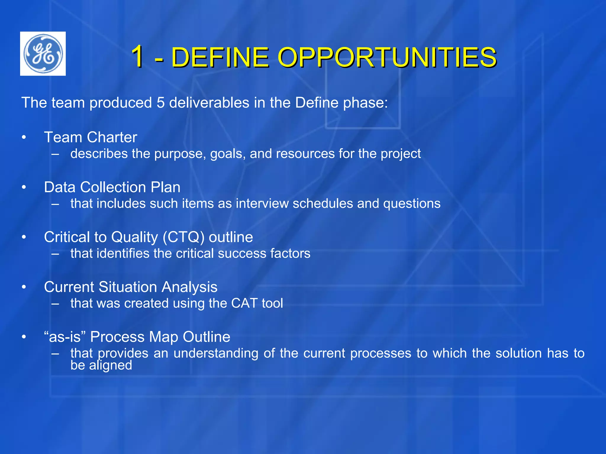 1  - DEFINE OPPORTUNITIES The team produced 5 deliverables in the Define phase: Team Charter describes the purpose, goals, and resources for the project Data Collection Plan that includes such items as interview schedules and questions Critical to Quality (CTQ) outline that identifies the critical success factors Current Situation Analysis that was created using the CAT tool “ as-is” Process Map Outline that provides an understanding of the current processes to which the solution has to be aligned 