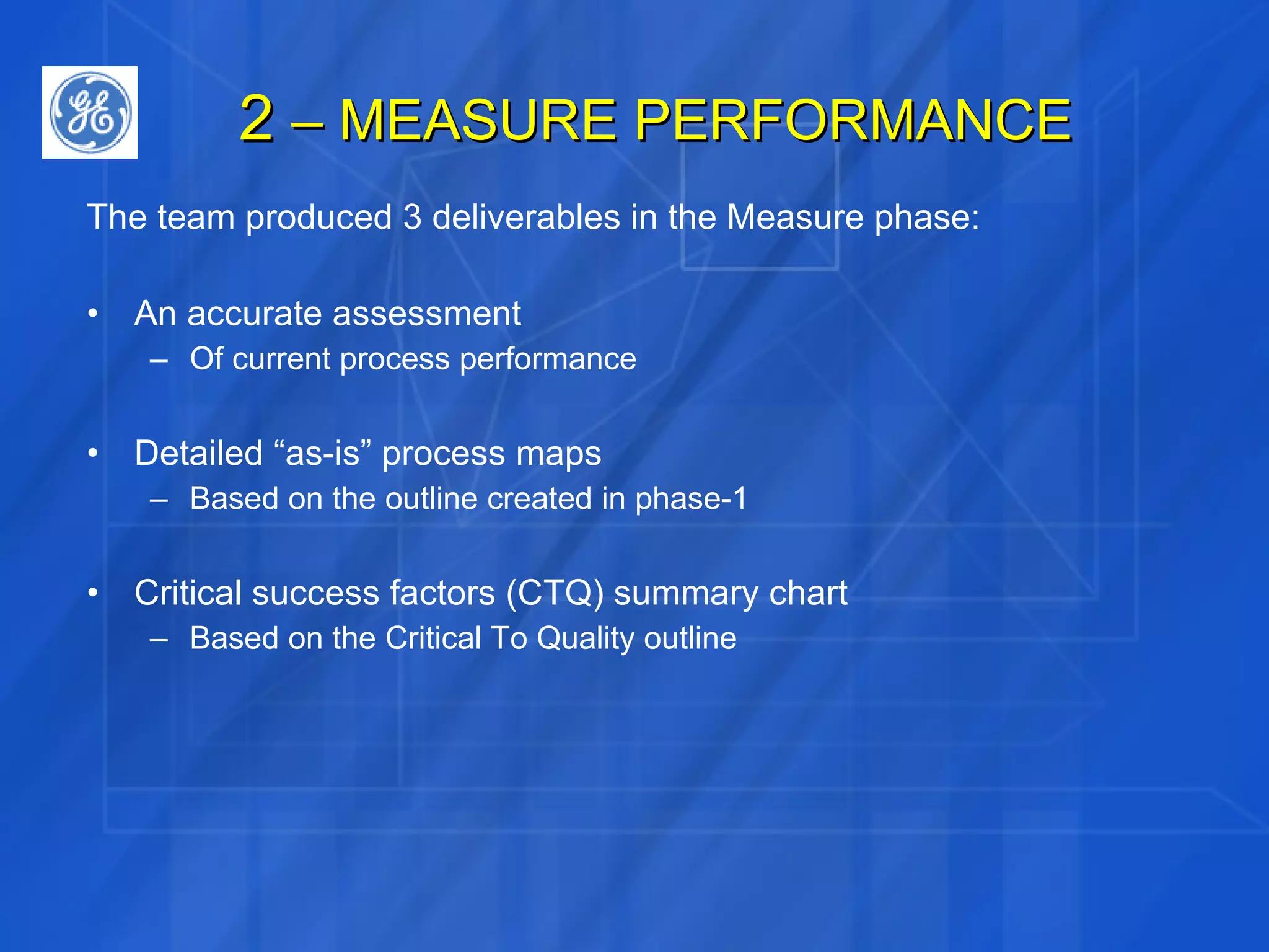 2  – MEASURE PERFORMANCE The team produced 3 deliverables in the Measure phase: An accurate assessment Of current process performance Detailed “as-is” process maps Based on the outline created in phase-1 Critical success factors (CTQ) summary chart Based on the Critical To Quality outline 