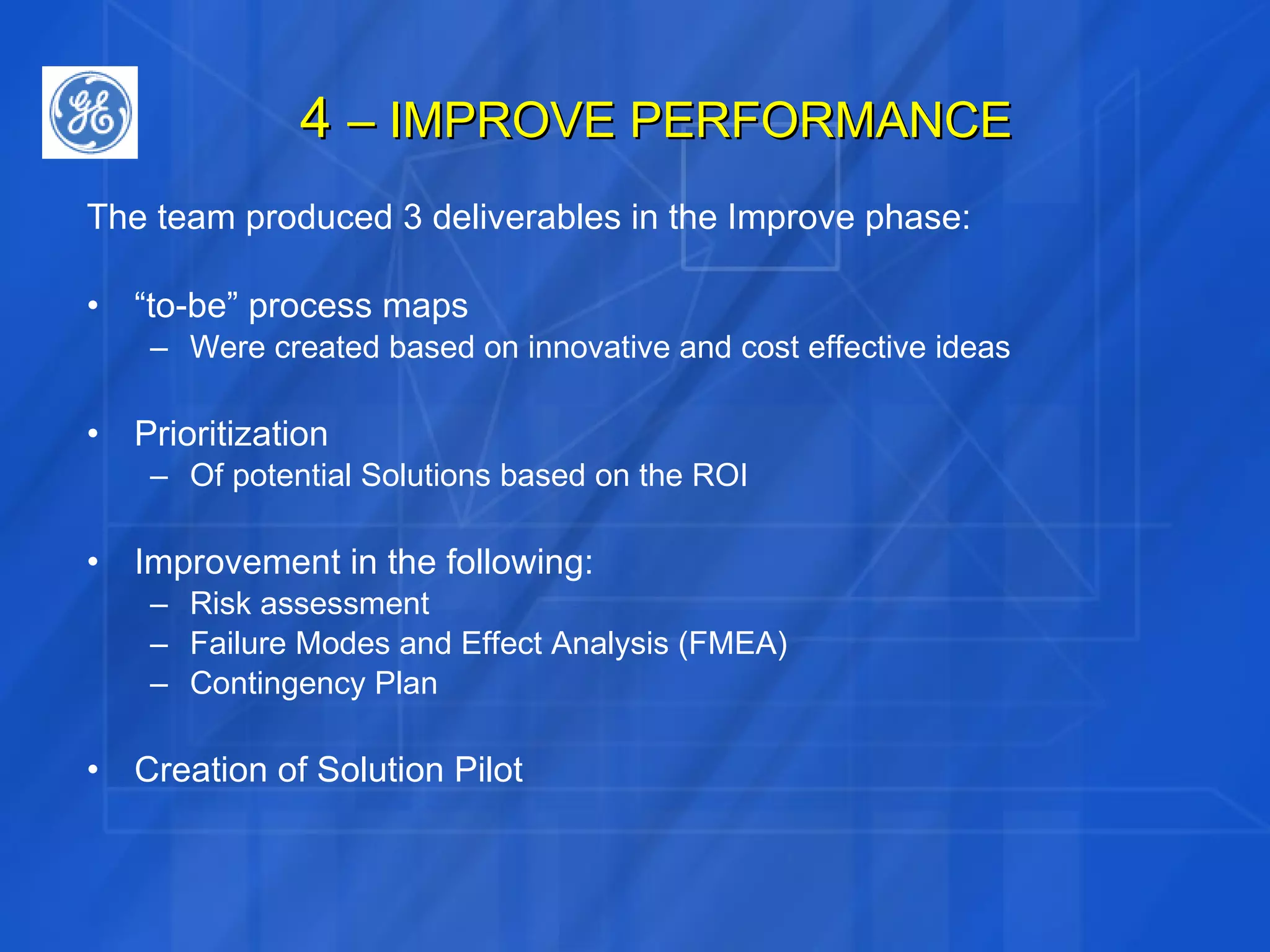 4  – IMPROVE PERFORMANCE The team produced 3 deliverables in the Improve phase: “ to-be” process maps Were created based on innovative and cost effective ideas Prioritization Of potential Solutions based on the ROI Improvement in the following: Risk assessment Failure Modes and Effect Analysis (FMEA) Contingency Plan Creation of Solution Pilot 