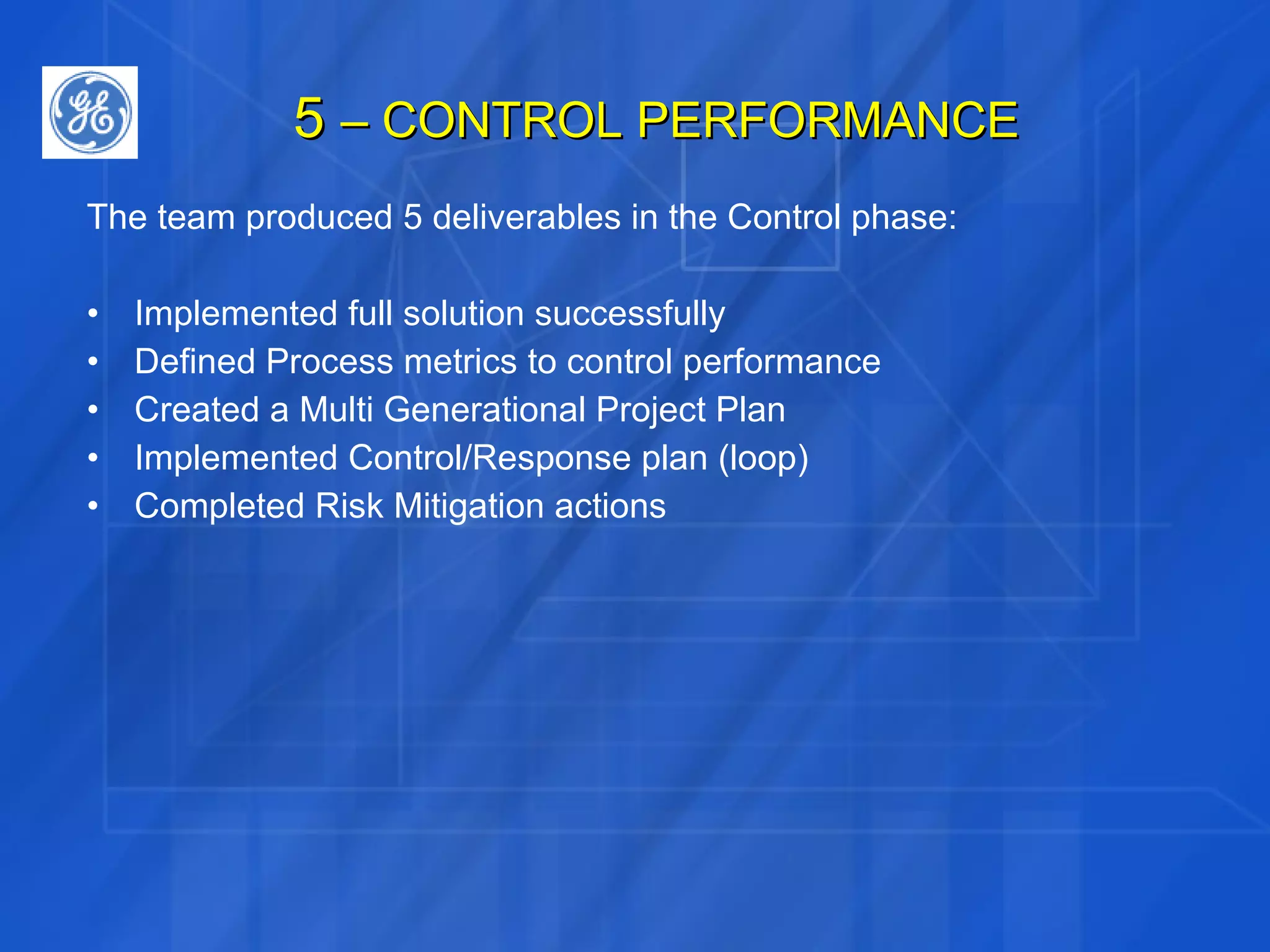 5  – CONTROL PERFORMANCE The team produced 5 deliverables in the Control phase: Implemented full solution successfully Defined Process metrics to control performance Created a Multi Generational Project Plan Implemented Control/Response plan (loop) Completed Risk Mitigation actions 