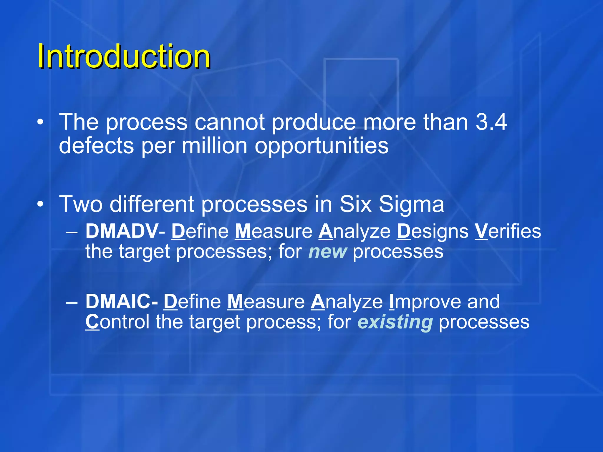 Introduction The process cannot produce more than 3.4 defects per million opportunities Two different processes in Six Sigma DMADV -  D efine  M easure  A nalyze  D esigns  V erifies the target processes; for  new   processes DMAIC-  D efine  M easure  A nalyze  I mprove and  C ontrol the target process; for  existing   processes 