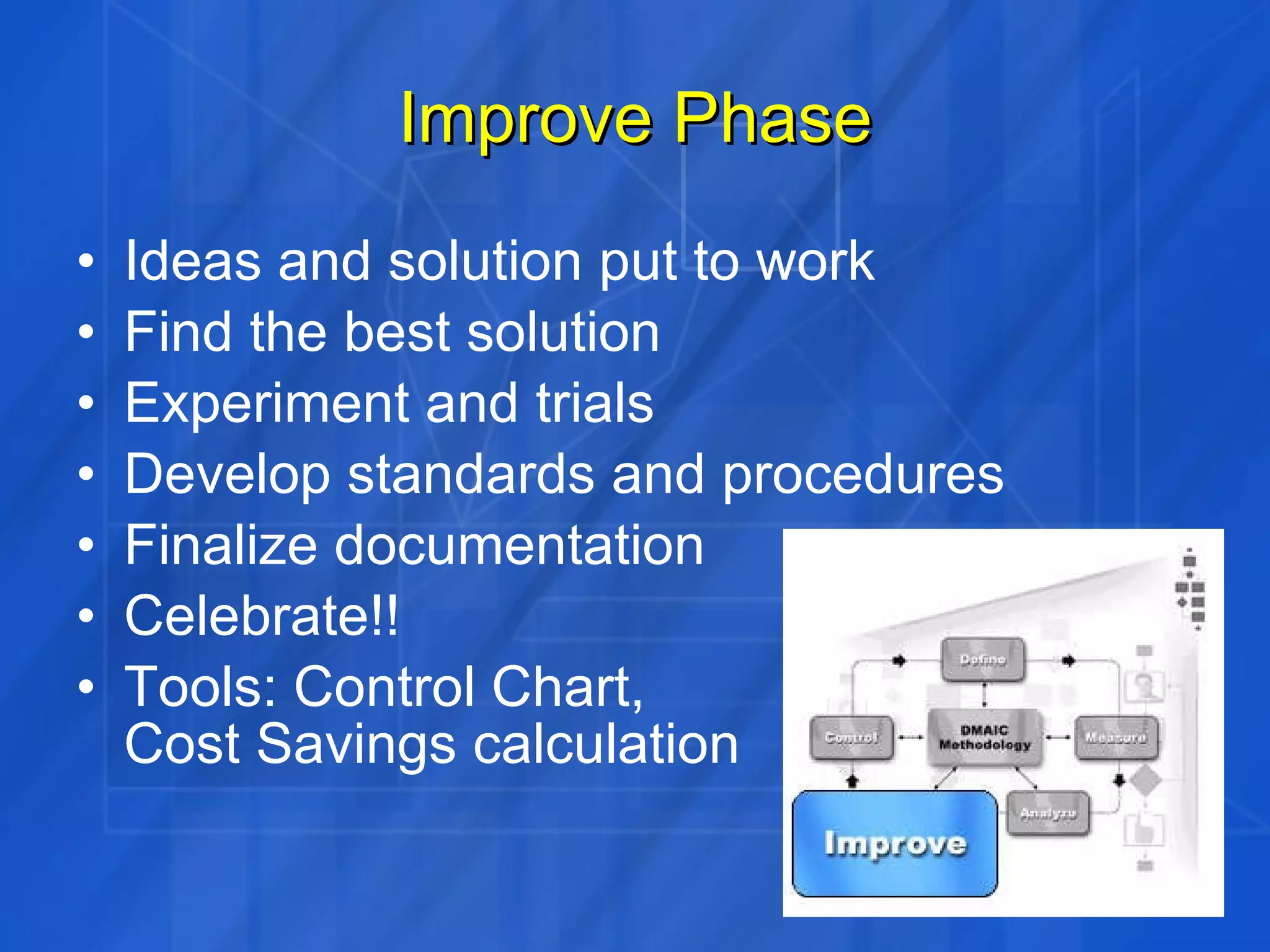 Improve Phase Ideas and solution put to work Find the best solution Experiment and trials Develop standards and procedures Finalize documentation Celebrate!! Tools: Control Chart,  Cost Savings calculation 
