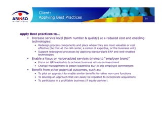 10
Client:
Applying Best Practices
Apply Best practices to…
 Increase service level (both number & quality) at a reduced cost and enabling
technologies:
• Redesign process components and place where they are most valuable or cost
effective (be that at the call center, a center of expertise, or the business unit)
• Support redesigned processes by applying standardized ERP and web-enabled
technologies
 Enable a focus on value-added services driving to “employer brand”
• Focus on HR leadership to achieve business return on investment
• Change management to obtain leadership buy-in and employee commitment
 Benefit from other potential outcomes, such as:
• To pilot an approach to enable similar benefits for other non-core functions
• To develop an approach that can easily be repeated to incorporate acquisitions
• To participate in a profitable business (if equity partner)
 