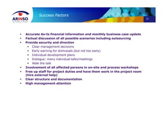32
Success Factors
 Accurate As-Is financial information and monthly business case update
 Factual discussion of all possible scenarios including outsourcing
 Provide security and direction
 Clear management decisions
 Early warning for dismissals (but not too early)
 Individual development plans
 Dialogue: many individual talks/meetings
 Walk the talk
 Involvement of all affected persons in on-site and process workshops
 Free up staff for project duties and have them work in the project room
(hire external help)
 Clear structure and documentation
 High management attention
 