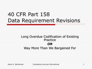 40 CFR Part 158
Data Requirement Revisions


               Long Overdue Codification of Existing
                            Practice
                              OR
                 Way More Than We Bargained For




Karen E. Warkentien   Compliance Services International   1
 