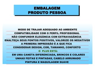 EMBALAGEM PRODUTO PESSOA MODO DE TRAJAR ADEQUADO AO AMBIENTE COMPATIBILIDADE COM O PERFIL PROFISSIONAL NÃO CONFUNDIR ELEGÂNCIA COM EXTRAVAGÂNCIA ENALTEÇA SEUS PONTOS POSITIVOS, VALORIZE OS NEGATIVOS A PRIMEIRA IMPRESSÃO É A QUE FICA CONSIDERAR DESIGN, COR, TAMANHO, CONFORTO  O  PLUS ESTÁ: EM UMA CANETA DIFERENCIADA, BRINCOS E COLARES UNHAS FEITAS E PINTADAS, CABELO ARRUMADO PINTURA E MAQUILAGEM SUAVE  
