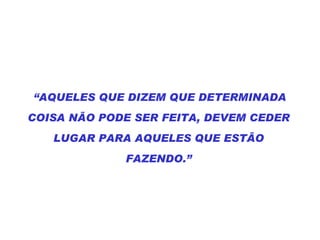 “ AQUELES QUE DIZEM QUE DETERMINADA COISA NÃO PODE SER FEITA, DEVEM CEDER LUGAR PARA AQUELES QUE ESTÃO FAZENDO.” 
