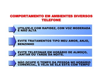 COMPORTAMENTO EM AMBIENTES DIVERSOS TELEFONE UTILIZE-O COM RAPIDEZ, COM VOZ MODERADA E NÃO ALTA EVITE TRATAMENTOS TIPO MEU AMOR, ANJO, BENZINHO EVITE TELEFONAR EM HORÁRIO DE ALMOÇO, JANTAR OU TARDE DA NOITE.  NÃO OCUPE O TEMPO DA PESSOA NO HORÁRIO COMERCIAL, E VEJA SE ELA ESTÁ COM TEMPO 