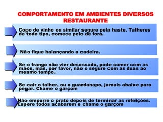 COMPORTAMENTO EM AMBIENTES DIVERSOS RESTAURANTE Copo de vinho ou similar segure pela haste. Talheres de todo tipo, comece pelo de fora. Não fique balançando a cadeira.  Se o frango não vier desossado, pode comer com as mãos, mas, por favor, não o segure com as duas ao mesmo tempo.  Se cair o talher, ou o guardanapo, jamais abaixe para pegar. Chame o garçom  Não empurre o prato depois de terminar as refeições. Espere todos acabarem e chame o garçom  