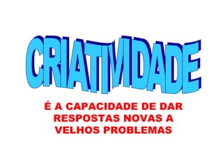 CRIATIVIDADE É A CAPACIDADE DE DAR RESPOSTAS NOVAS A VELHOS PROBLEMAS 