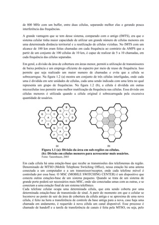 de 800 MHz com um buffer, entre duas células, separando melhor elas e gerando pouca
interferência das frequências.
A grande vantagem que se tem desse sistema, comparado com o antigo (IMTS), era que o
sistema celular tinha maior capacidade de utilizar um grande número de células menores em
uma determinada distância territorial e a reutilização de células vizinhas. No IMTS com um
alcance de 100 km eram feitas chamadas em cada frequência ao contrário da AMPS que a
partir de um conjunto de 100 células de 10 km, é capaz de realizar de 5 a 10 chamadas, em
cada frequência das células separadas.
Em geral, a divisão da área de cobertura em áreas menor, permiti a utilização de transmissores
de baixa potência e um emprego eficiente do espectro por meio de reuso de frequência. Isso
permite que seja realizado um maior numero de chamadas e evita que a célula se
sobrecarregue. Na figura 1.2 (a) mostra um conjunto de três células interligadas, onde cada
uma é dividida em sete unidades de células, cada uma sendo indicada com uma letra no qual
representa um grupo de frequências. Na figura 1.2 (b), a célula é dividida em outras
microcélulas isso permitir uma melhor reutilização da frequência nas células. Essa divisão em
células menores é utilizada quando a célula original é sobrecarregada pela excessiva
quantidade de usuários.
Figura 1.1 (a): Divisão da área em sub-regiões ou células.
(b): Divisão em células menores para acrescentar mais usuários.
Fonte: Tanembaum, 2003
Em cada célula há uma estação-base que recebe as transmissões dos telefonemas da região.
Denominado de MTSO (Mobile Telephone Swtiching Office), nessa estação há uma antena
conectada a um computador e a um transmissor/receptor, onde cada telefone móvel é
controlado por essa base. O MSC (MOBILE SWITCHING CENTER) é um dispositivo que
conecta outras estações-base de um sistema pequeno. Quando se trata de um sistema de
grande porte poderá ser necessários mais MSC, onde são conectadas umas com as outras, e se
conectam a uma estação final de um sistema telefônico.
Cada telefone celular ocupa uma determinada célula, que esta sendo coberta por uma
determinada estação-base de transmissão de sinal. A parir do momento em que o celular se
locomove ao ponto de sair da área de cobertura da célula antiga e se aproxima de uma nova
célula, é feito na hora a transferência de controle da base antiga para a nova, caso haja uma
chamada em andamento, é requerido à nova célula um canal disponível. Esse processo é
chamado de handoff e a tarefa de transferência de canais é feita pela MTSO, ou seja, pelo
 