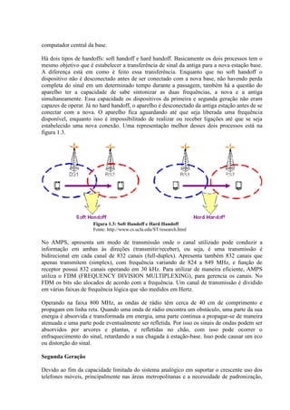 computador central da base.
Há dois tipos de handoffs: soft handoff e hard handoff. Basicamente os dois processos tem o
mesmo objetivo que é estabelecer a transferência de sinal da antiga para a nova estação base.
A diferença está em como é feito essa transferência. Enquanto que no soft handoff o
dispositivo não é desconectado antes de ser conectado com a nova base, não havendo perda
completa do sinal em um determinado tempo durante a passagem, também há a questão do
aparelho ter a capacidade de sabe sintonizar as duas frequências, a nova e a antiga
simultaneamente. Essa capacidade os dispositivos da primeira e segunda geração não eram
capazes de operar. Já no hard handoff, o aparelho é desconectado da antiga estação antes de se
conectar com a nova. O aparelho fica aguardando até que seja liberada uma frequência
disponível, enquanto isso é impossibilitado de realizar ou receber ligações até que se seja
estabelecido uma nova conexão. Uma representação melhor desses dois processos está na
figura 1.3.
Figura 1.3: Soft Handoff e Hard Handoff
Fonte: http://www.cs.ucla.edu/ST/research.html
No AMPS, apresenta um modo de transmissão onde o canal utilizado pode conduzir a
informação em ambas às direções (transmitir/receber), ou seja, é uma transmissão é
bidirecional em cada canal de 832 canais (full-duplex). Apresenta também 832 canais que
apenas transmitem (simplex), com frequência variando de 824 a 849 MHz, e função de
receptor possui 832 canais operando em 30 kHz. Para utilizar de maneira eficiente, AMPS
utiliza o FDM (FREQUENCY DIVISION MULTIPLEXING), para gerencia os canais. No
FDM os bits são alocados de acordo com a frequência. Um canal de transmissão é dividido
em várias faixas de frequência lógica que são medidos em Hertz.
Operando na faixa 800 MHz, as ondas de rádio têm cerca de 40 cm de comprimento e
propagam em linha reta. Quando uma onda de rádio encontra um obstáculo, uma parte da sua
energia é absorvida e transformada em energia, uma parte continua a propagar-se de maneira
atenuada e uma parte pode eventualmente ser refletida. Por isso os sinais de ondas podem ser
absorvidos por arvores e plantas, e refletidas no chão, com isso pode ocorrer o
enfraquecimento do sinal, retardando a sua chagada à estação-base. Isso pode causar um eco
ou distorção do sinal.
Segunda Geração
Devido ao fim da capacidade limitada do sistema analógico em suportar o crescente uso dos
telefones móveis, principalmente nas áreas metropolitanas e a necessidade de padronização,
 