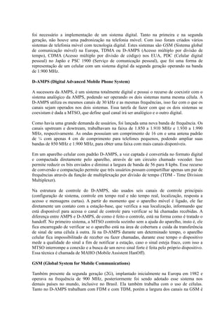 foi necessário a implementação de um sistema digital. Tanto na primeira e na segunda
geração, não houve uma padronização na telefonia móvel. Com isso foram criados vários
sistemas de telefonia móvel com tecnologia digital. Estes sistemas são GSM (Sistema global
de comunicação móvel) na Europa, TDMA ou D-AMPS (Acesso múltiplo por divisão de
tempo), CDMA (Acesso múltiplo por divisão de código) nos EUA, PDC (Celular digital
pessoal) no Japão e PSC 1900 (Serviço de comunicação pessoal), que foi uma forma de
representação de um celular com um sistema digital da segunda geração operando na banda
de 1.900 MHz.
D-AMPS (Digital Advanced Mobile Phone System)
A sucessora da AMPS, é um sistema totalmente digital e possui o recurso de coexistir com o
sistema analógico da AMPS, podendo ser operando os dois sistemas numa mesma célula. A
D-AMPS utiliza os mesmos canais de 30 kHz e as mesmas frequências, isso faz com o que os
canais sejam operados nos dois sistemas. Essa tarefa de fazer com que os dois sistemas se
coexistam é dada a MTSO, que define qual canal irá ser analógico e o outro digital.
Como havia uma grande demanda de usuários, foi lançada uma nova banda de frequência. Os
canais upstream e dowtream, trabalhavam na faixa de 1.850 a 1.910 MHz e 1.930 a 1.990
MHz, respectivamente. As ondas possuíam um comprimento de 16 cm e uma antena padrão
de ¼ com apenas 4 cm de comprimento para telefones pequenos, podendo ampliar suas
bandas de 850 MHz e 1.900 MHz, para obter uma faixa com mais canais disponíveis.
Em um aparelho celular com padrão D-AMPS, a voz captada é convertida no formato digital
e compactada diretamente pelo aparelho, através de um circuito chamado vocoder. Isso
permite reduzir os bits enviados e diminui a largura de banda de 56 para 8 kpbs. Esse recurso
de conversão e compactação permite que três usuários possam compartilhar apenas um par de
frequências através da função de multiplexação por divisão de tempo (TDM - Time Division
Multiplexer).
Na estrutura de controle do D-AMPS, são usados seis canais de controle principais
(configuração de sistema, controle em tempo real e não tempo real, localização, resposta a
acesso e mensagens curtas). A partir do momento que o aparelho móvel é ligado, ele faz
diretamente um contato com a estação-base, que verifica a sua localização, informando que
está disponível para acessa o canal de controle para verificar se há chamadas recebidas. A
diferença entre AMPS e D-AMPS, de como é feito o controle, está na forma como é tratado o
handoff. No primeiro sistema, a MTSO controla sozinho sem a ajuda do aparelho, insto é, ele
fica encarregado de verificar se o aparelho está na área de cobertura e cuida da transferência
de sinal de uma célula à outra. Já na D-AMPS durante um determinado tempo, o aparelho
celular fica impossibilitado de receber ou fazer chamadas, durante esse tempo o dispositivo
mede a qualidade do sinal a fim de notificar a estação, caso o sinal esteja fraco, com isso a
MTSO interrompe a conexão e a busca de um novo sinal forte é feita pelo próprio dispositivo.
Essa técnica é chamada de MAHO (Mobile Assistent HanOff).
GSM (Global System for Mobile Communications)
Também presente da segunda geração (2G), implantado inicialmente na Europa em 1982 e
operava na frequência de 900 MHz, posteriormente foi sendo adotado esse sistema nos
demais países no mundo, inclusive no Brasil. Ela também trabalha com o uso de células.
Tanto no D-AMPS trabalham com FDM e com TDM, porém a largura dos canais na GSM é
 