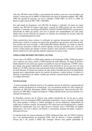mais alta, 200 kHz contra 30 kHz, e com aumento de usuários, com isso a taxa de dados, por
usuário, é maior que no D-AMPS. O GSM utiliza três tipos de frequência padrão: 900, 1800,
1900. Por questão de mercado, nos EUA é adotado o GSM 1900 e na EUA é a 1800. No
Brasil é usada a faixa de 900, 1700 e 1800 MHz.
Em cada banda de frequência, com 200 kHz de largura, é utilizado 124 pares de canais
simplex com 200 kHz de largura cada canal, e através da TDM permite até oito conexões
separadas. É utilizada a tecnologia (GENERAL PACKET RADIO SERVICES), que permite a
transmissão de dados por pacote, com isso os pacotes são compartilhados em cada canal,
dando assim um uso eficiente do espectro, ao contrário da comutação de circuito, onde não
ocorre o compartilhamento do canal.
Outra característica desse sistema é a utilização de roaming internacional automático, isso
permite que o usuário se conecte em outras áreas geográficas, que possuem outro tipo de rede.
Esse sistema trás outra novidade, o SIM (Subscriber Identity Module), um cartão ou chip de
memoria que armazena os dados do usuário (agenda, serviços da operadora, etc), com isso o
acesso a outros países que adotam o mesmo sistema é mais eficiente e econômico, bastando
apenas instalá-lo em outro aparelho daquela região para ter acesso à rede.
CDMA (CODE DIVISION MULTIPLE ACCESS)
Assim como o D-AMPS e o GSM ambos adotam as de tecnologias FDM e TDM para geren-
ciar o espectro nos canais, porém o CDM funciona de modo diferente. No lugar de dividir a
banda disponível em canais que seguem um padrão de reuso de frequências o CDMA conse-
gue atingir uma grande capacidade de usuários pela utilização de spread spectrum em uma
banda de 1,25 MHz onde para cada comunicação utiliza um código de espalhamento espectral
do sinal diferente. O número de usuários em uma célula é limitado pelo nível de interferência
presente que é administrado através de controle de potência e outras técnicas. O objetivo é
diminuir a interferência em células vizinhas que utilizam a mesma banda de frequências, mas
em códigos diferentes.
Terceira geração
A terceira geração de telefonia móvel ou 3G combina serviços de telefonia e comunicação de
dados e menor interferência na comunicação. Teve seu primeiro projeto em 1992, projeto de-
nominado de IMT-200 (Internation Mobile Telecommunications), desenvolvido pela ITU,
operava em 2000 MHz e largura de banda de 2 Mbps podendo decair essa taxa durante a lo-
comoção do dispositivo.
Os Principais serviços são de oferecer uma melhor transmissão de voz do que as outras
gerações, envio de mensagens (SMS), reprodução multimídia e acesso a Internet. O principal
foco dessa geração é fornecer a melhor qualidade de serviço disponível, independente da
região que os usuários estejam. Em principio a ITU queria que essa tecnologia fosse o padrão
mundial de comunicação com isso, após diversos sistemas, criou o IMT-2000, um padrão
global para o 3G com o objetivo de facilitar o crescimento, aumento da banda e suporte a
aplicações diversas.
Foi desenvolvido um sistema chamado de EDGE (Enhanced Date rates for GSM Evolution)
que é um aperfeiçoamento da tecnologia GSM, afim de oferecer a mesma qualidade de
serviço que a 3G, porém a EDGE não consegue oferecer uma grande quantidade de
 