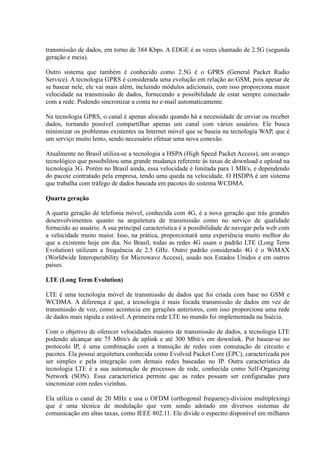 transmissão de dados, em torno de 384 Kbps. A EDGE é as vezes chamado de 2.5G (segunda
geração e meia).
Outro sistema que também é conhecido como 2.5G é o GPRS (General Packet Radio
Service). A tecnologia GPRS é considerada uma evolução em relação ao GSM, pois apesar de
se basear nele, ele vai mais além, incluindo módulos adicionais, com isso proporciona maior
velocidade na transmissão de dados, fornecendo a possibilidade de estar sempre conectado
com a rede. Podendo sincronizar a conta no e-mail automaticamente.
Na tecnologia GPRS, o canal é apenas alocado quando há a necessidade de enviar ou receber
dados, tornando possível compartilhar apenas um canal com vários usuários. Ele busca
minimizar os problemas existentes na Internet móvel que se baseia na tecnologia WAP, que é
um serviço muito lento, sendo necessário efetuar uma nova conexão.
Atualmente no Brasil utiliza-se a tecnologia a HSPA (High Speed Packet Access), um avanço
tecnológico que possibilitou uma grande mudança referente às taxas de download e upload na
tecnologia 3G. Porém no Brasil ainda, essa velocidade é limitada para 1 MB/s, e dependendo
do pacote contratado pela empresa, tendo uma queda na velocidade. O HSDPA é um sistema
que trabalha com tráfego de dados baseada em pacotes do sistema WCDMA.
Quarta geração
A quarta geração de telefonia móvel, conhecida com 4G, é a nova geração que trás grandes
desenvolvimentos quanto na arquitetura de transmissão como no serviço de qualidade
fornecido ao usuário. A sua principal característica é a possibilidade de navegar pela web com
a velocidade muito maior. Isso, na prática, proporcionará uma experiência muito melhor do
que a existente hoje em dia. No Brasil, todas as redes 4G usam o padrão LTE (Long Term
Evolution) utilizam a frequência de 2.5 GHz. Outro padrão considerado 4G é o WiMAX
(Worldwide Interoperability for Microwave Access), usado nos Estados Unidos e em outros
países.
LTE (Long Term Evolution)
LTE é uma tecnologia móvel de transmissão de dados que foi criada com base no GSM e
WCDMA. A diferença é que, a tecnologia é mais focada transmissão de dados em vez de
transmissão de voz, como acontecia em gerações anteriores, com isso proporciona uma rede
de dados mais rápida e estável. A primeira rede LTE no mundo foi implementada na Suécia.
Com o objetivo de oferecer velocidades maiores de transmissão de dados, a tecnologia LTE
podendo alcançar ate 75 Mbit/s de uplink e até 300 Mbit/s em downlink. Por basear-se no
protocolo IP, é uma combinação com a transição de redes com comutação de circuito e
pacotes. Ela possui arquitetura conhecida como Evolved Packet Core (EPC), caracterizada por
ser simples e pela integração com demais redes baseadas no IP. Outra característica da
tecnologia LTE é a sua automação de processos de rede, conhecida como Self-Organizing
Network (SON). Essa característica permite que as redes possam ser configuradas para
sincronizar com redes vizinhas.
Ela utiliza o canal de 20 MHz e usa o OFDM (orthogonal frequency-division multiplexing)
que é uma técnica de modulação que vem sendo adotado em diversos sistemas de
comunicação em altas taxas, como IEEE 802.11. Ele divide o espectro disponível em milhares
 