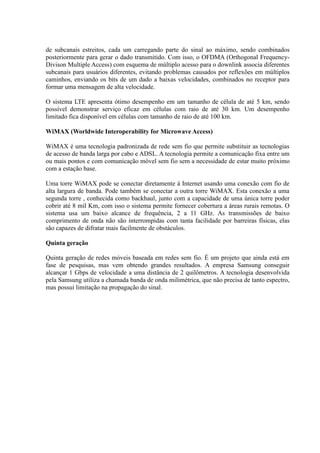 de subcanais estreitos, cada um carregando parte do sinal ao máximo, sendo combinados
posteriormente para gerar o dado transmitido. Com isso, o OFDMA (Orthogonal Frequency-
Divison Multiple Access) com esquema de múltiplo acesso para o downlink associa diferentes
subcanais para usuários diferentes, evitando problemas causados por reflexões em múltiplos
caminhos, enviando os bits de um dado a baixas velocidades, combinados no receptor para
formar uma mensagem de alta velocidade.
O sistema LTE apresenta ótimo desempenho em um tamanho de célula de até 5 km, sendo
possível demonstrar serviço eficaz em células com raio de até 30 km. Um desempenho
limitado fica disponível em células com tamanho de raio de até 100 km.
WiMAX (Worldwide Interoperability for Microwave Access)
WiMAX é uma tecnologia padronizada de rede sem fio que permite substituir as tecnologias
de acesso de banda larga por cabo e ADSL. A tecnologia permite a comunicação fixa entre um
ou mais pontos e com comunicação móvel sem fio sem a necessidade de estar muito próximo
com a estação base.
Uma torre WiMAX pode se conectar diretamente à Internet usando uma conexão com fio de
alta largura de banda. Pode também se conectar a outra torre WiMAX. Esta conexão a uma
segunda torre , conhecida como backhaul, junto com a capacidade de uma única torre poder
cobrir até 8 mil Km, com isso o sistema permite fornecer cobertura a áreas rurais remotas. O
sistema usa um baixo alcance de frequência, 2 a 11 GHz. As transmissões de baixo
comprimento de onda não são interrompidas com tanta facilidade por barreiras físicas, elas
são capazes de difratar mais facilmente de obstáculos.
Quinta geração
Quinta geração de redes móveis baseada em redes sem fio. É um projeto que ainda está em
fase de pesquisas, mas vem obtendo grandes resultados. A empresa Samsung conseguir
alcançar 1 Gbps de velocidade a uma distância de 2 quilômetros. A tecnologia desenvolvida
pela Samsung utiliza a chamada banda de onda milimétrica, que não precisa de tanto espectro,
mas possui limitação na propagação do sinal.
 