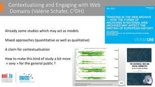 Contextualizing and Engaging with Web
Domains (Valérie Schafer, C2DH)
Already some studies which may act as models
Mixed approaches (quantitative as well as qualitative)
A claim for contextualisation
How to make this kind of study a bit more
« sexy » for the general public ?
 