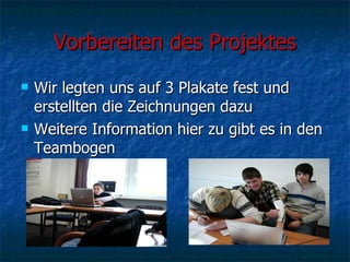 Vorbereiten des Projektes Wir legten uns auf 3 Plakate fest und erstellten die Zeichnungen dazu Weitere Information hier zu gibt es in den Teambogen 