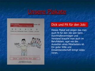 Unsere Plakate Dick und Fit für den Job: Dieses Plakat soll zeigen das man auch fit für den Job sein kann. Durchhaltevermögen und Verstand braucht man auch im Berufsleben, egal wie das Aussehen eines Mitarbeiters ist. Ein guter Wille und Einsatzbereitschaft bringt vieles voran.  