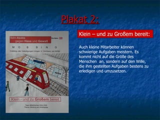 Plakat 2: Klein – und zu Großem bereit: Auch kleine Mitarbeiter können  schwierige Aufgaben meistern. Es kommt nicht auf die Größe des Menschen  an, sondern auf den Wille, die ihm gestellten Aufgaben bestens zu erledigen und umzusetzen. 