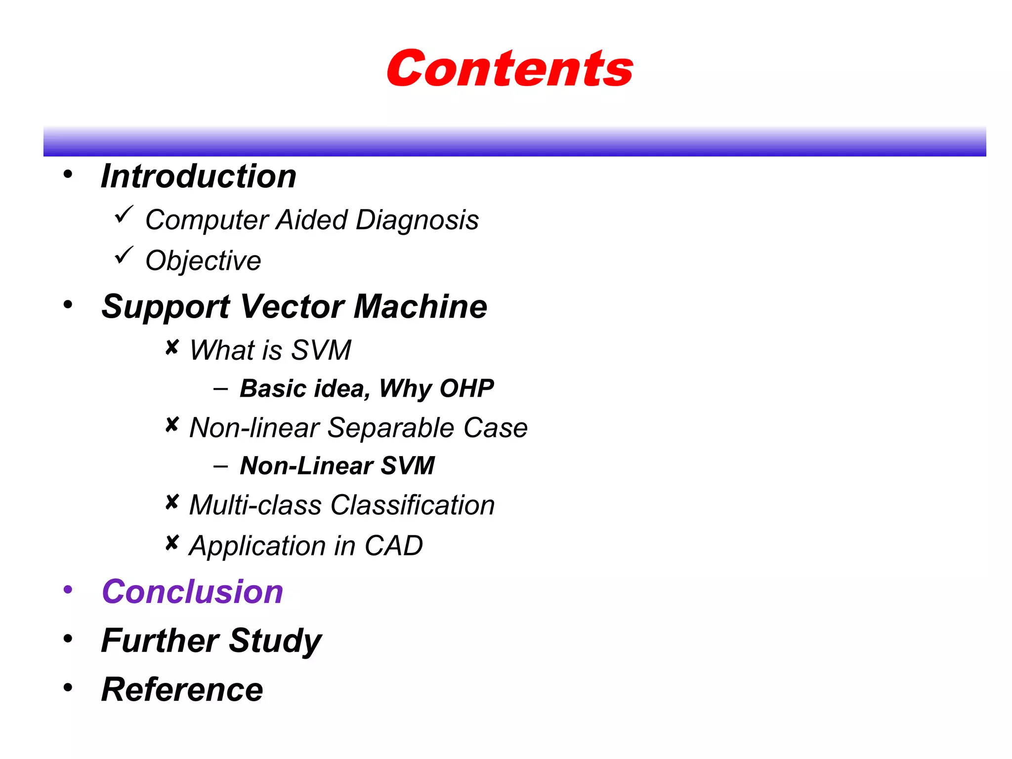 Contents
• Introduction
 Computer Aided Diagnosis
 Objective
• Support Vector Machine
 What is SVM
– Basic idea, Why OHP
 Non-linear Separable Case
– Non-Linear SVM
 Multi-class Classification
 Application in CAD
• Conclusion
• Further Study
• Reference
 