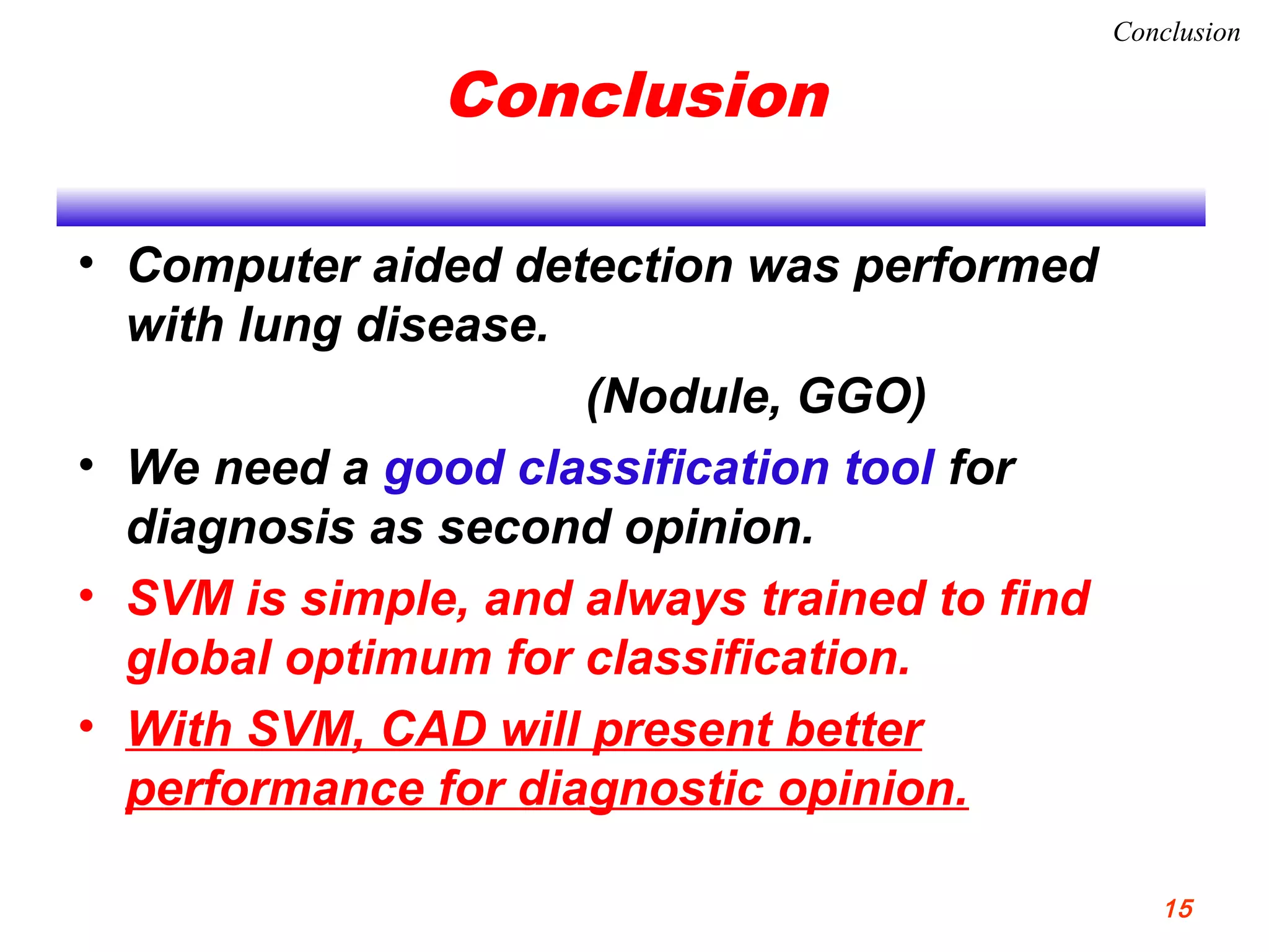 Conclusion
• Computer aided detection was performed
with lung disease.
(Nodule, GGO)
• We need a good classification tool for
diagnosis as second opinion.
• SVM is simple, and always trained to find
global optimum for classification.
• With SVM, CAD will present better
performance for diagnostic opinion.
Conclusion
15
 