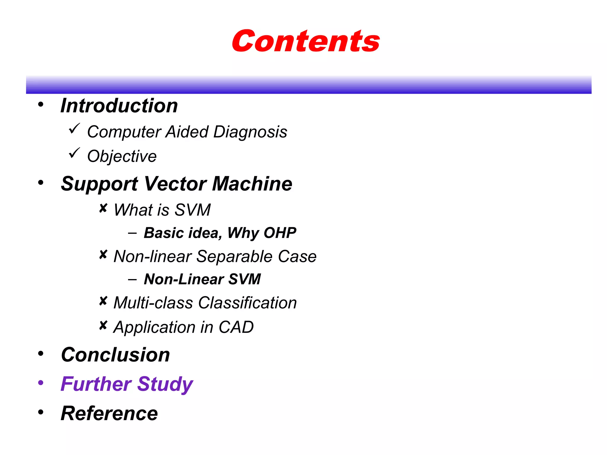 Contents
• Introduction
 Computer Aided Diagnosis
 Objective
• Support Vector Machine
 What is SVM
– Basic idea, Why OHP
 Non-linear Separable Case
– Non-Linear SVM
 Multi-class Classification
 Application in CAD
• Conclusion
• Further Study
• Reference
 