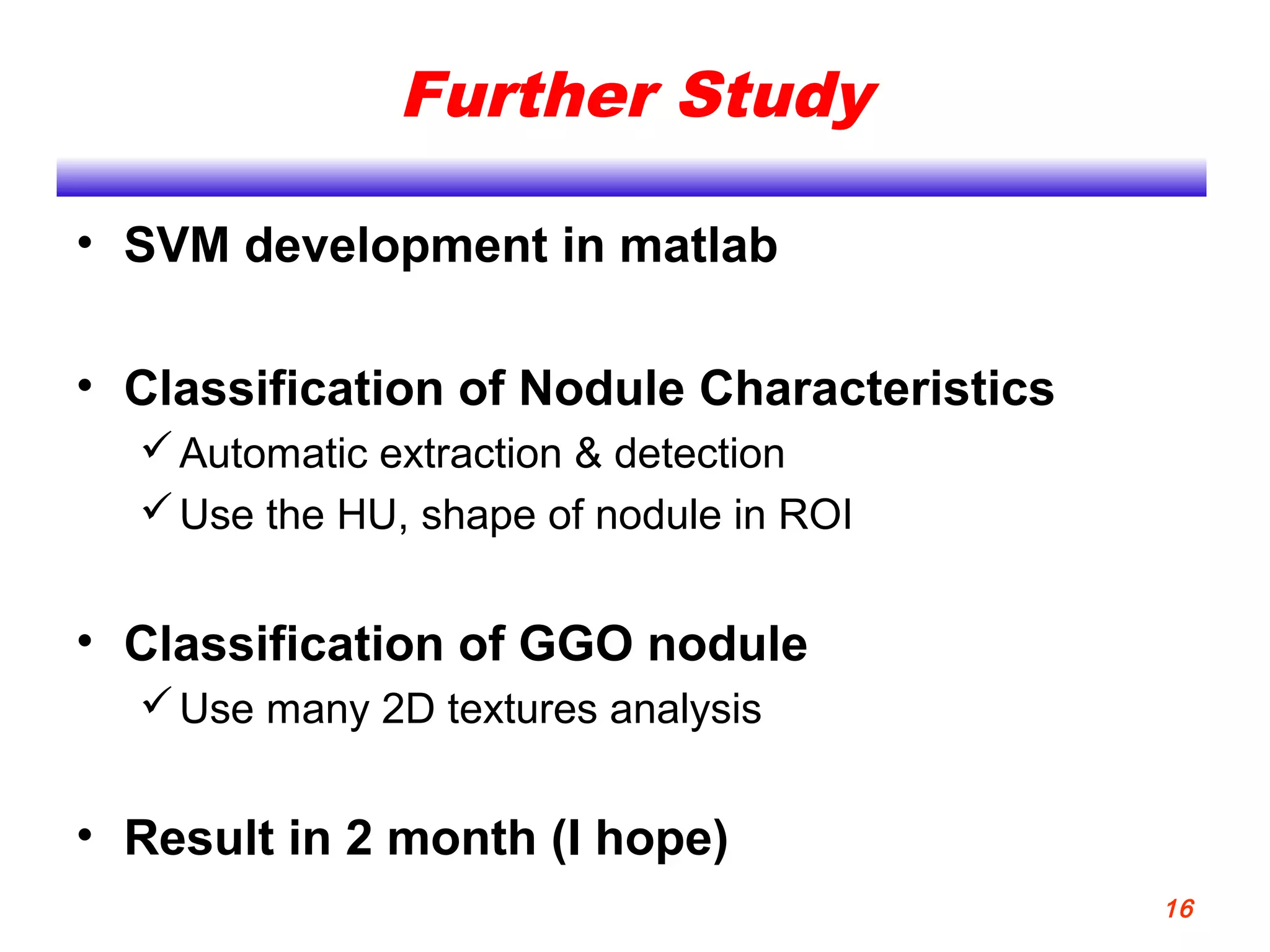 Further Study
• SVM development in matlab
• Classification of Nodule Characteristics
Automatic extraction & detection
Use the HU, shape of nodule in ROI
• Classification of GGO nodule
Use many 2D textures analysis
• Result in 2 month (I hope)
16
 