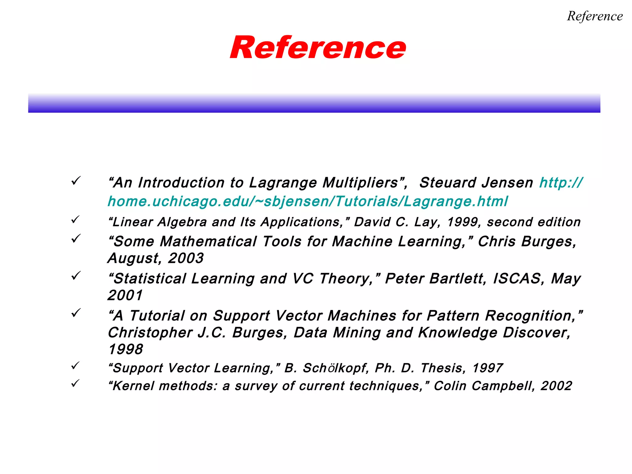 Reference
 “An Introduction to Lagrange Multipliers”, Steuard Jensen http://
home.uchicago.edu/~sbjensen/Tutorials/Lagrange.html
 “Linear Algebra and Its Applications,” David C. Lay, 1999, second edition
 “Some Mathematical Tools for Machine Learning,” Chris Burges,
August, 2003
 “Statistical Learning and VC Theory,” Peter Bartlett, ISCAS, May
2001
 “A Tutorial on Support Vector Machines for Pattern Recognition,”
Christopher J.C. Burges, Data Mining and Knowledge Discover,
1998
 “Support Vector Learning,” B. Schölkopf, Ph. D. Thesis, 1997
 “Kernel methods: a survey of current techniques,” Colin Campbell, 2002
Reference
 