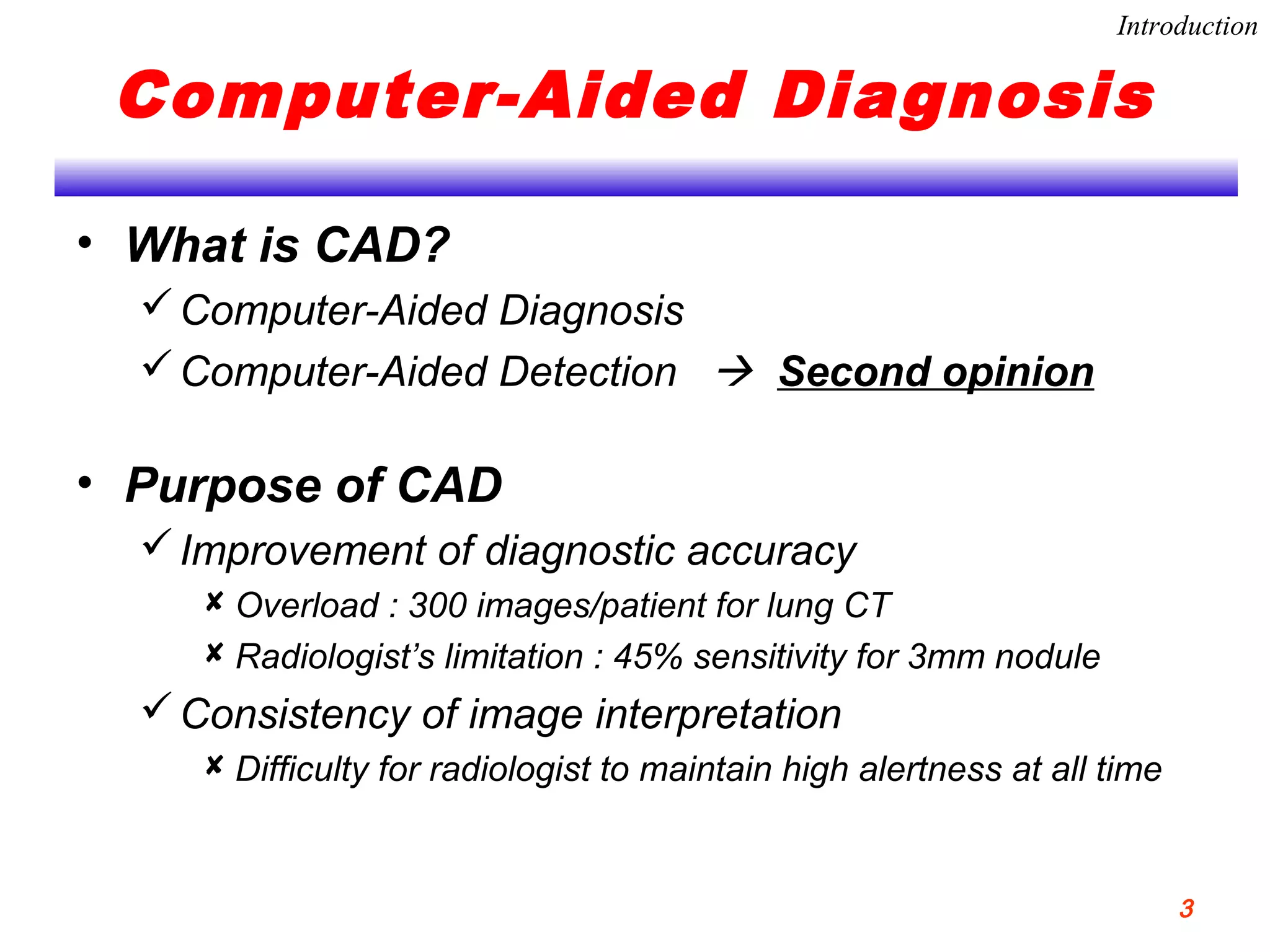 Computer-Aided Diagnosis
• What is CAD?
Computer-Aided Diagnosis
Computer-Aided Detection  Second opinion
• Purpose of CAD
Improvement of diagnostic accuracy
 Overload : 300 images/patient for lung CT
 Radiologist’s limitation : 45% sensitivity for 3mm nodule
Consistency of image interpretation
 Difficulty for radiologist to maintain high alertness at all time
Introduction
3
 