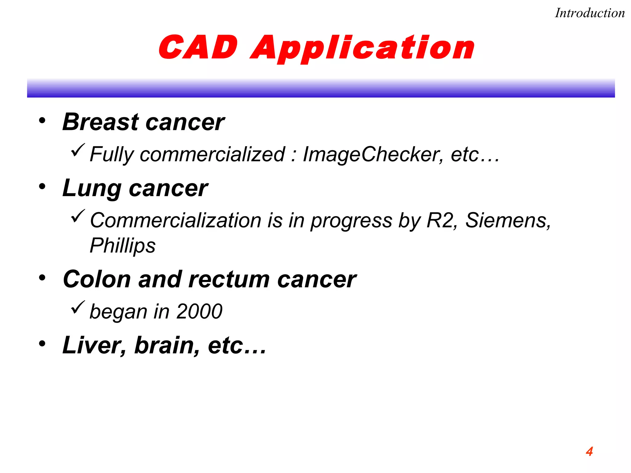 CAD Application
• Breast cancer
Fully commercialized : ImageChecker, etc…
• Lung cancer
Commercialization is in progress by R2, Siemens,
Phillips
• Colon and rectum cancer
began in 2000
• Liver, brain, etc…
Introduction
4
 