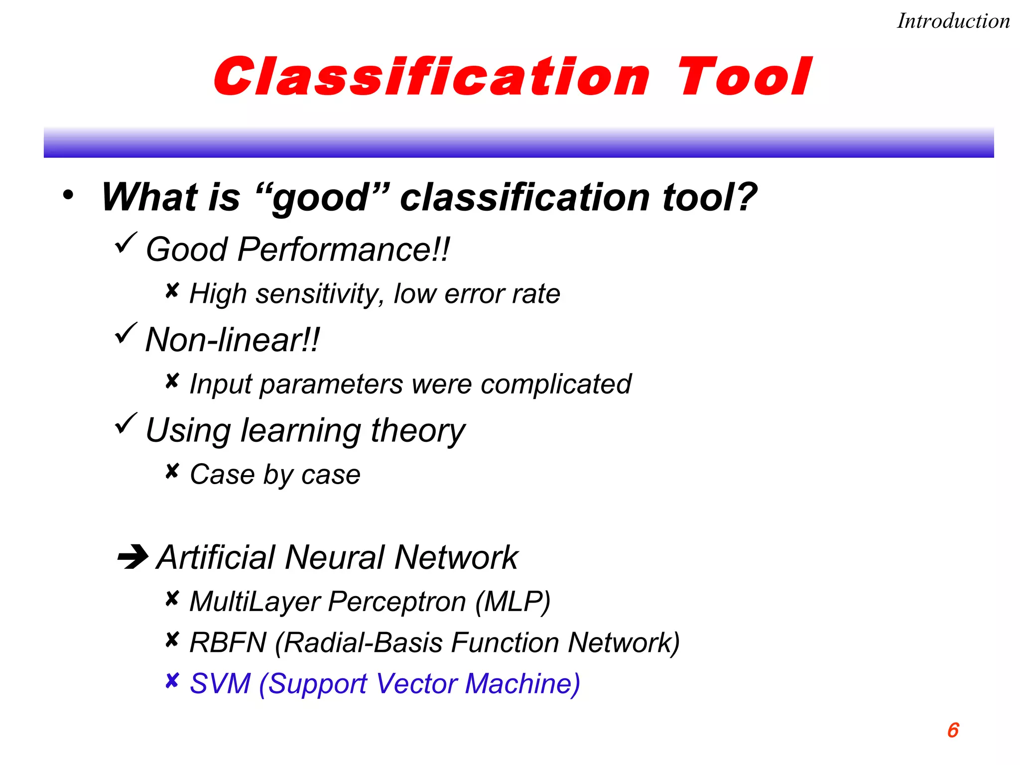 Classification Tool
• What is “good” classification tool?
Good Performance!!
 High sensitivity, low error rate
Non-linear!!
 Input parameters were complicated
Using learning theory
 Case by case
 Artificial Neural Network
 MultiLayer Perceptron (MLP)
 RBFN (Radial-Basis Function Network)
 SVM (Support Vector Machine)
Introduction
6
 