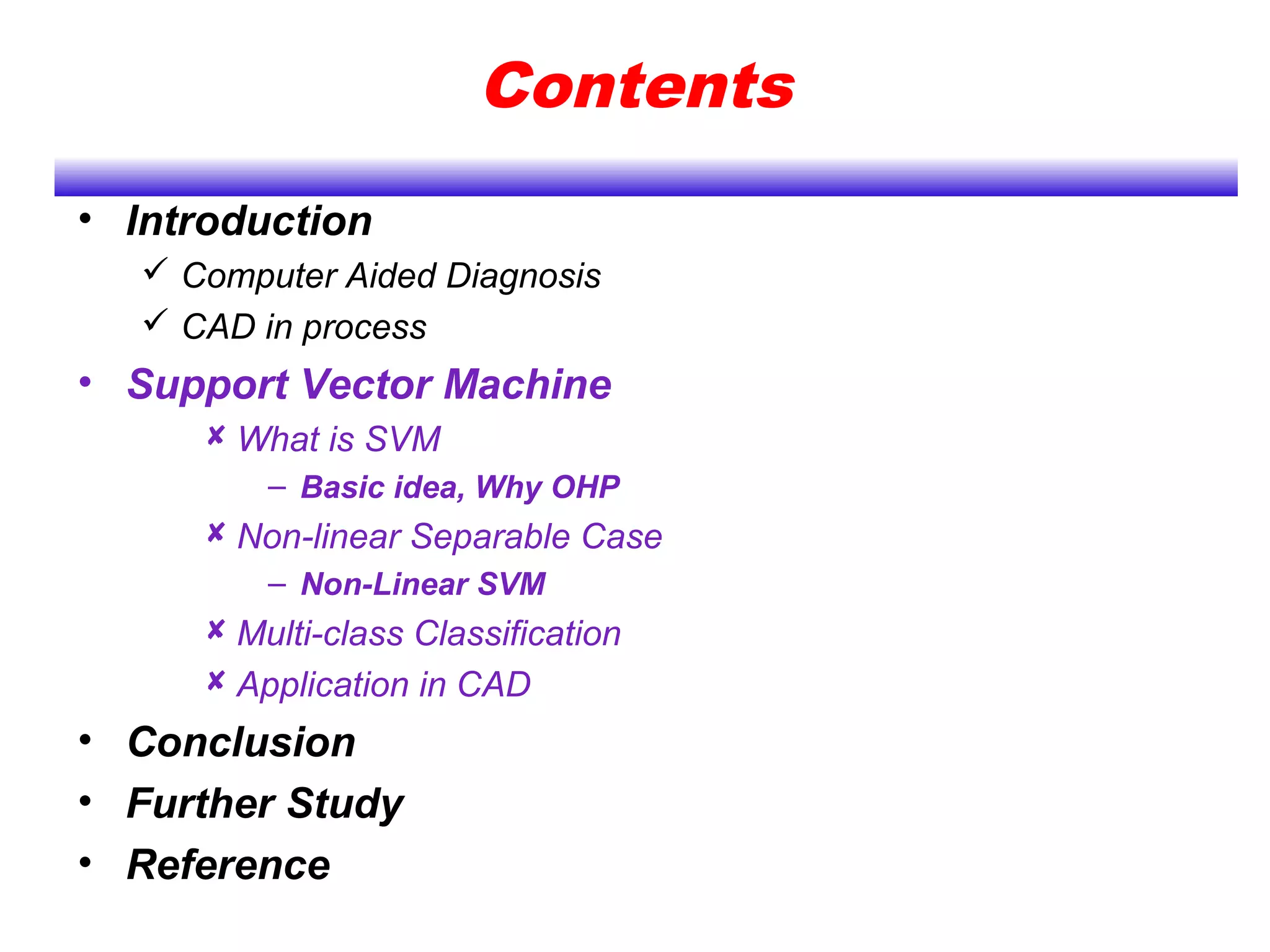 Contents
• Introduction
 Computer Aided Diagnosis
 CAD in process
• Support Vector Machine
 What is SVM
– Basic idea, Why OHP
 Non-linear Separable Case
– Non-Linear SVM
 Multi-class Classification
 Application in CAD
• Conclusion
• Further Study
• Reference
 
