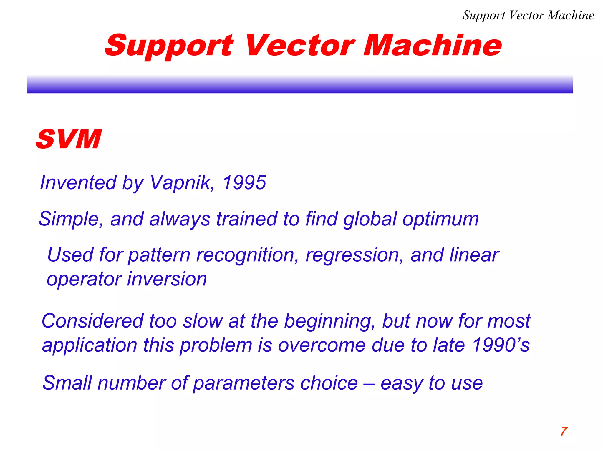 Support Vector Machine
SVM
Invented by Vapnik, 1995
Simple, and always trained to find global optimum
Used for pattern recognition, regression, and linear
operator inversion
Considered too slow at the beginning, but now for most
application this problem is overcome due to late 1990’s
Small number of parameters choice – easy to use
Support Vector Machine
7
 