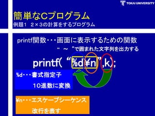 簡単なＣプログラム 例題１２×３の計算をするプログラム 
printf関数・・・画面に表示するための関数 
printf( “%d¥n”,k); 
%d・・・書式指定子 
１０進数に変換 
¥n・・・エスケープシーケンス 
改行を表す 
“～”で囲まれた文字列を出力する  