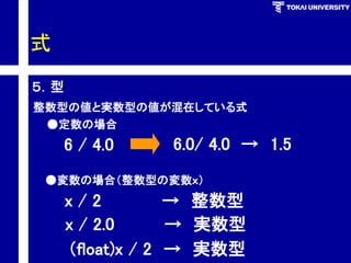 式 
５．型 
整数型の値と実数型の値が混在している式 
6/4.0 
6.0/4.0→1.5 
●定数の場合 
●変数の場合（整数型の変数ｘ） 
x/2→整数型 
x/2.0→実数型 
（float)x/2→実数型  