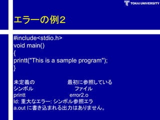 エラーの例２ 
#include<stdio.h> 
void main() 
{ 
printt("This is a sample program"); 
} 
未定義の最初に参照している 
シンボルファイル 
printt error2.o 
ld: 重大なエラー: シンボル参照エラ 
a.out に書き込まれる出力はありません。  