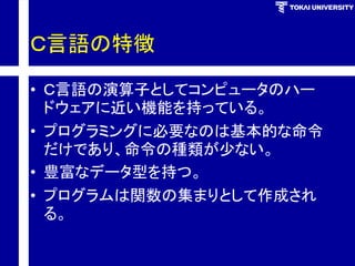 Ｃ言語の特徴 
•Ｃ言語の演算子としてコンピュータのハー ドウェアに近い機能を持っている。 
•プログラミングに必要なのは基本的な命令 だけであり、命令の種類が少ない。 
•豊富なデータ型を持つ。 
•プログラムは関数の集まりとして作成され る。  