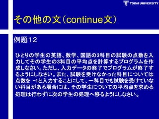 その他の文（continue文） 
例題１２ 
ひとりの学生の英語、数学、国語の3科目の試験の点数を入 力してその学生の3科目の平均点を計算するプログラムを作 成しなさい。ただし、入力データの終了でプログラムが終了す るようにしなさい。また、試験を受けなかった科目については 点数を-1と入力することにして、一科目でも試験を受けていな い科目がある場合には、その学生についての平均点を求める 処理は行わずに次の学生の処理へ移るようにしなさい。  