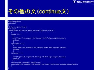 その他の文（continue文） 
#include <stdio.h> 
void main() 
{ 
int eigo, suugaku, kokugo; 
float heikin; 
while( scanf( "%d %d %d", &eigo, &suugaku, &kokugo ) != EOF ) 
{ 
if( eigo == -1 ) 
{ 
printf( "eigo = %d suugaku = %d kokugo = %d¥n", eigo, suugaku, kokugo ); 
continue; 
} 
if( suugaku == -1 ) 
{ 
printf( "eigo = %d suugaku = %d kokugo = %d¥n", eigo, suugaku, kokugo ); 
continue; 
} 
if( kokugo == -1 ) 
{ 
printf( "eigo = %d suugaku = %d kokugo = %d¥n", eigo, suugaku, kokugo ); 
continue; 
} 
heikin = ( eigo + suugaku + kokugo ) / 3.0; 
printf( "eigo = %d suugaku = %d kokugo = %d heikin = %f¥n", eigo, suugaku, kokugo, heikin ); 
} 
}  