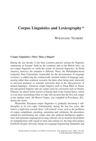 Corpus Linguistics and Lexicography *

                                                    WOLFGANG TEUBERT




Corpus Linguistics—More Than a Slogan?

During the last decade, it has been common practice among the linguistic
community in Europe—both on the continent and on the British Isles—to
use corpus linguistics to verify the results of classical linguistics. In North
America, however, the situation is different. There, the Philadelphia-based
Linguistic Data Consortium, responsible for the dissemination of language
resources, is addressing the commercially oriented market of language engi-
neering rather than academic research, the latter often being more interested
in universal grammar or semantic universals than in the idiosyncrasies of
natural languages. American corpus linguists such as Doug Biber or Nancy
Ide and general linguists who are corpus users by conviction such as Charles
Fillmore are almost better known in Europe than in the United States, which
is even more astonishing when we take into account that the ﬁrst real corpus
in the modern sense, the Brown Corpus, was compiled in Providence, R.I.,
during the sixties.
     Meanwhile, European corpus linguistics is gradually becoming a sub-
discipline in its own right. Unfortunately, during the last few years, this
lead to a slight bias towards those ‘self-centred’ issues such as the problems
of corpus compilation, encoding, annotation and validation, the procedures
needed for transforming raw corpus data into artiﬁcial intelligence applica-
tions and automatic language processing software, not to mention the problem
of standardisation with regard to form and content (cf. the long-term project
EAGLES [Expert Advisory Group on Language Engineering Standards] and

        INTERNATIONAL JOURNAL OF CORPUS LINGUISTICS Vol. 6(special issue), 2001. 125–153
                                                       John Benjamins Publishing Co.
 