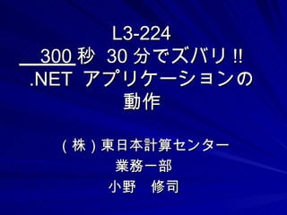 L3-224
 300 秒 30 分でズバリ !!
.NET アプリケーションの
         動作

  （株）東日本計算センター
       業務一部
      小野　修司
 