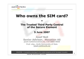 Who owns the SIM card?
          -
       The Trusted Third Party Control
           of the Secure Element

                                  5 June 2007

                     Josef Noll
            Senior Advisor, Movation AS
             josef.noll@movation.no, +47 9083 8066
                 Prof. stip., UniK/University of Oslo
                          josef.noll@unik.no


MOVATION – A competitive advantage for ALL invited companies and for Norwegian Innovation
                                                                                            1
                  Josef Noll, “Who owns the SIM?”, 5 June 2007
 