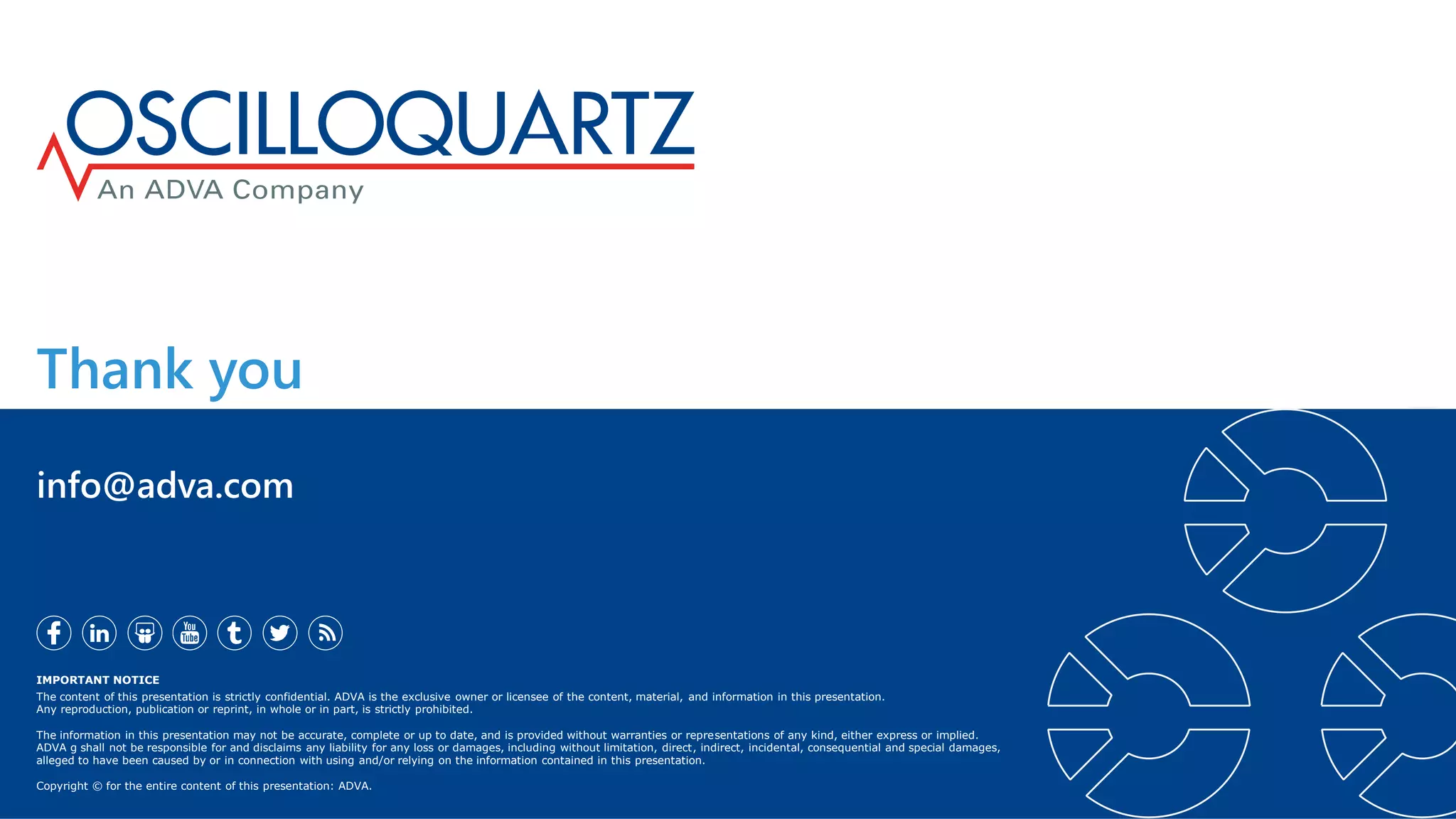 Thank you
IMPORTANT NOTICE
The content of this presentation is strictly confidential. ADVA is the exclusive owner or licensee of the content, material, and information in this presentation.
Any reproduction, publication or reprint, in whole or in part, is strictly prohibited.
The information in this presentation may not be accurate, complete or up to date, and is provided without warranties or representations of any kind, either express or implied.
ADVA g shall not be responsible for and disclaims any liability for any loss or damages, including without limitation, direct, indirect, incidental, consequential and special damages,
alleged to have been caused by or in connection with using and/or relying on the information contained in this presentation.
Copyright © for the entire content of this presentation: ADVA.
info@adva.com
 