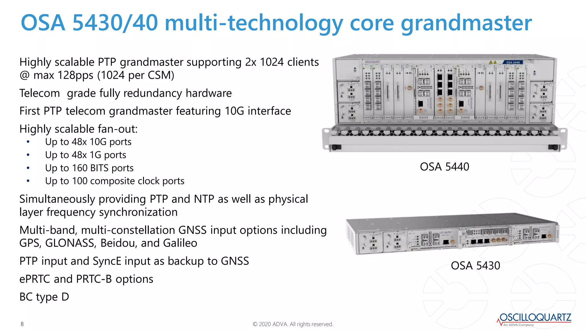 © 2020 ADVA. All rights reserved.88
Highly scalable PTP grandmaster supporting 2x 1024 clients
@ max 128pps (1024 per CSM)
Telecom grade fully redundancy hardware
First PTP telecom grandmaster featuring 10G interface
Highly scalable fan-out:
• Up to 48x 10G ports
• Up to 48x 1G ports
• Up to 160 BITS ports
• Up to 100 composite clock ports
Simultaneously providing PTP and NTP as well as physical
layer frequency synchronization
Multi-band, multi-constellation GNSS input options including
GPS, GLONASS, Beidou, and Galileo
PTP input and SyncE input as backup to GNSS
ePRTC and PRTC-B options
BC type D
OSA 5430/40 multi-technology core grandmaster
OSA 5440
OSA 5430
 