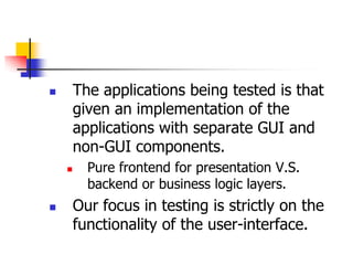        The applications being tested is that
        given an implementation of the
        applications with separate GUI and
        non-GUI components.
         Pure frontend for presentation V.S.
          backend or business logic layers.
       Our focus in testing is strictly on the
        functionality of the user-interface.
 