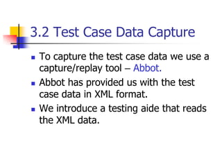 3.2 Test Case Data Capture
   To capture the test case data we use a
    capture/replay tool – Abbot.
   Abbot has provided us with the test
    case data in XML format.
   We introduce a testing aide that reads
    the XML data.
 
